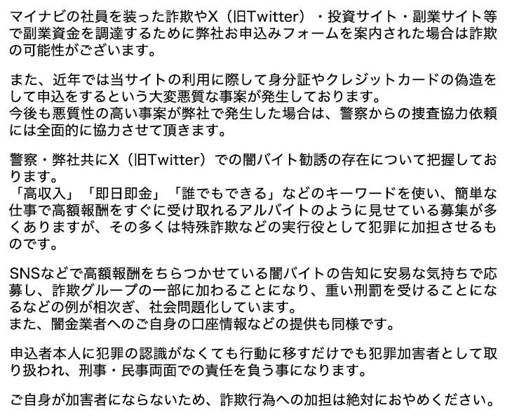 マイナビの社員を装った詐欺やX（旧Twitter）・投資サイト・副業サイト等で副業資金を調達するために弊社お申込みフォームを案内された場合は詐欺の可能性がございます。

    　また、近年では当サイトの利用に際して身分証やクレジットカードの偽造をして申込をするという大変悪質な事案が発生しております。
    　今後も悪質性の高い事案が弊社で発生した場合は、警察からの捜査協力依頼には全面的に協力させて頂きます。

    　警察・弊社共にX（旧Twitter）での闇バイト勧誘の存在について把握しております。
    　「高収入」「即日即金」「誰でもできる」などのキーワードを使い、簡単な仕事で高額報酬をすぐに受け取れるアルバイトのように見せている募集が多くありますが、その多くは特殊詐欺などの実行役として犯罪に加担させるものです。

    　SNSなどで高額報酬をちらつかせている闇バイトの告知に安易な気持ちで応募し、詐欺グループの一部に加わることになり、重い刑罰を受けることになるなどの例が相次ぎ、社会問題化しています。
    　また、闇金業者へのご自身の口座情報などの提供も同様です。

    　申込者本人に犯罪の認識がなくても行動に移すだけでも犯罪加害者として取り扱われ、刑事・民事両面での責任を負う事になります。

    　ご自身が加害者にならないため、詐欺行為への加担は絶対におやめください。 