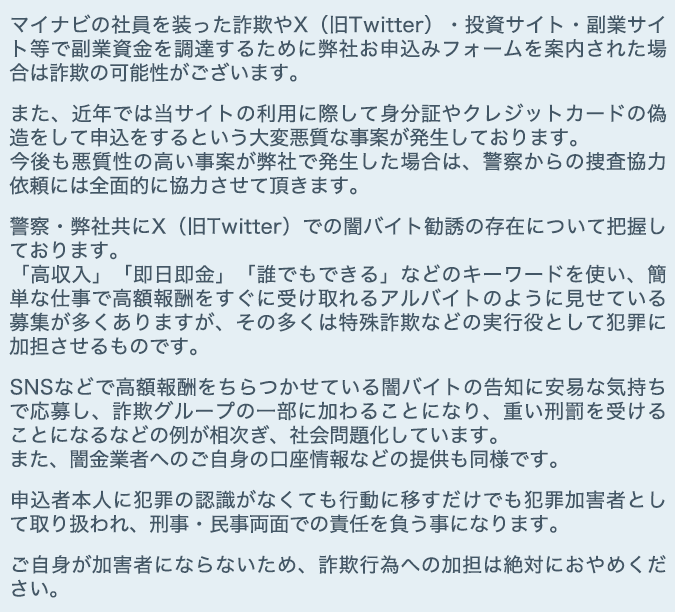 マイナビの社員を装った詐欺やX（旧Twitter）・投資サイト・副業サイト等で副業資金を調達するために弊社お申込みフォームを案内された場合は詐欺の可能性がございます。

      　また、近年では当サイトの利用に際して身分証やクレジットカードの偽造をして申込をするという大変悪質な事案が発生しております。
      　今後も悪質性の高い事案が弊社で発生した場合は、警察からの捜査協力依頼には全面的に協力させて頂きます。

      　警察・弊社共にX（旧Twitter）での闇バイト勧誘の存在について把握しております。
      　「高収入」「即日即金」「誰でもできる」などのキーワードを使い、簡単な仕事で高額報酬をすぐに受け取れるアルバイトのように見せている募集が多くありますが、その多くは特殊詐欺などの実行役として犯罪に加担させるものです。

      　SNSなどで高額報酬をちらつかせている闇バイトの告知に安易な気持ちで応募し、詐欺グループの一部に加わることになり、重い刑罰を受けることになるなどの例が相次ぎ、社会問題化しています。
      　また、闇金業者へのご自身の口座情報などの提供も同様です。

      　申込者本人に犯罪の認識がなくても行動に移すだけでも犯罪加害者として取り扱われ、刑事・民事両面での責任を負う事になります。

      　ご自身が加害者にならないため、詐欺行為への加担は絶対におやめください。 