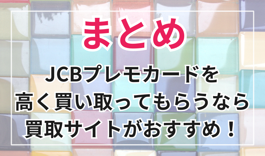 まとめ
JCBプレモカードを
高く買い取ってもらいたいなら
買取サイトがおすすめ！