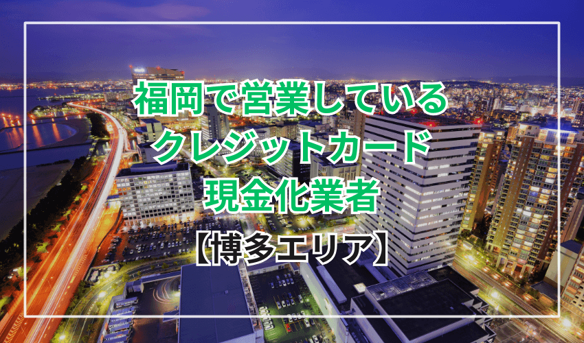 【博多エリア】福岡で営業しているクレジットカード現金化業者