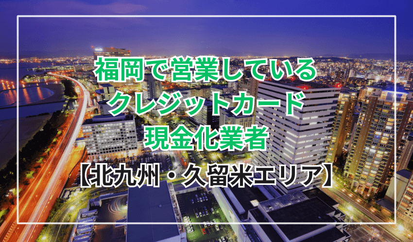 【北九州・久留米エリア】福岡で営業しているクレジットカード現金化業者