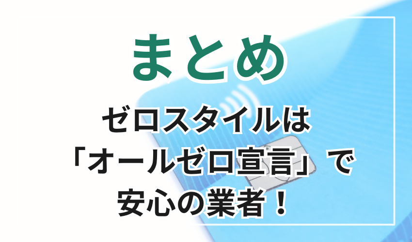 まとめ
ゼロスタイルは「オールゼロ宣言」で
安心の業者!